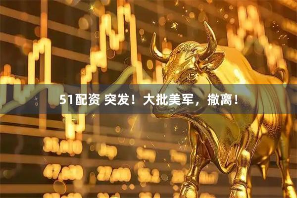 51配资 突发！大批美军，撤离！
