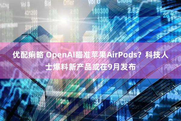 优配痢略 OpenAI瞄准苹果AirPods？科技人士爆料新产品或在9月发布