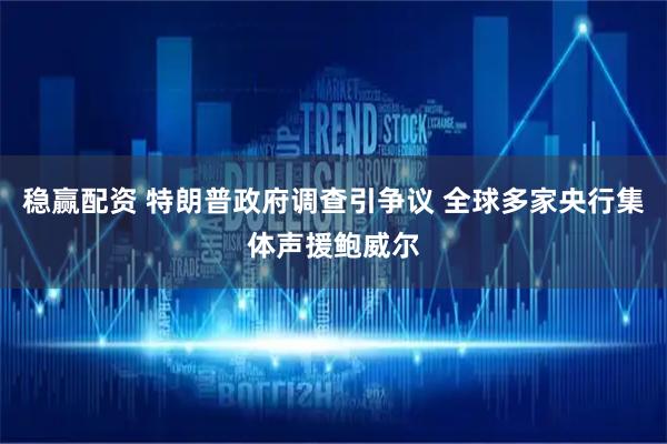 稳赢配资 特朗普政府调查引争议 全球多家央行集体声援鲍威尔
