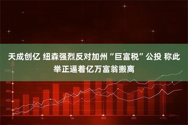 天成创亿 纽森强烈反对加州“巨富税”公投 称此举正逼着亿万富翁搬离