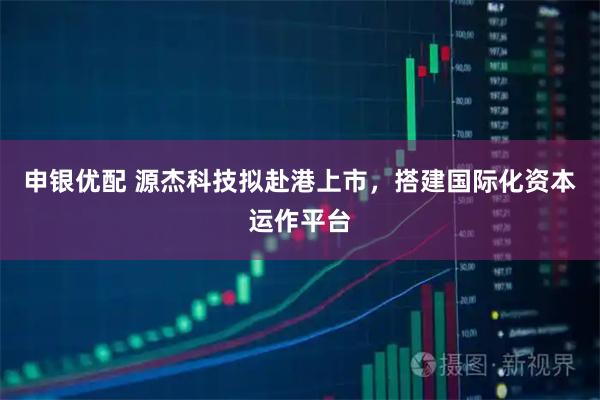 申银优配 源杰科技拟赴港上市，搭建国际化资本运作平台