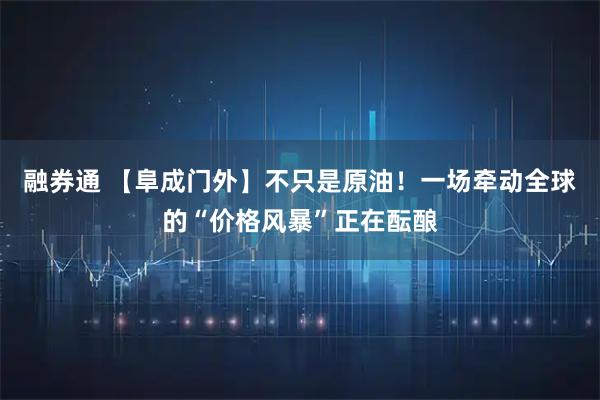 融券通 【阜成门外】不只是原油！一场牵动全球的“价格风暴”正在酝酿