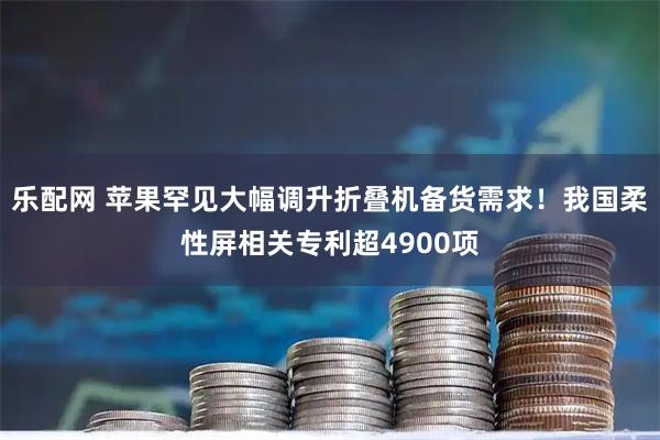 乐配网 苹果罕见大幅调升折叠机备货需求！我国柔性屏相关专利超4900项