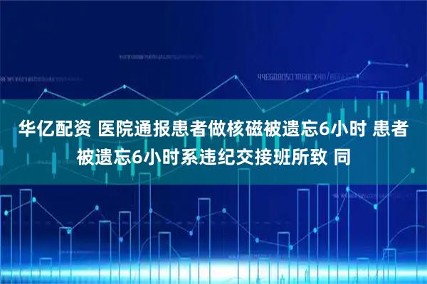 华亿配资 医院通报患者做核磁被遗忘6小时 患者被遗忘6小时系违纪交接班所致 同