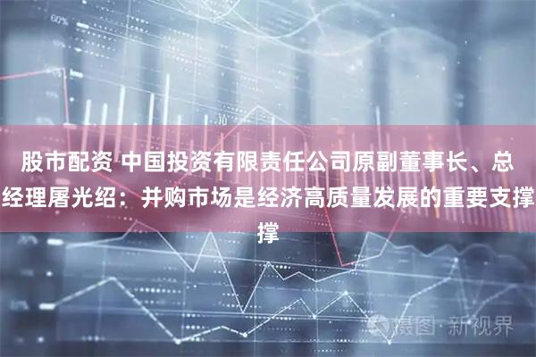 股市配资 中国投资有限责任公司原副董事长、总经理屠光绍：并购市场是经济高质量发展的重要支撑