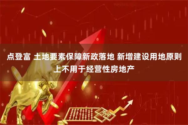 点登富 土地要素保障新政落地 新增建设用地原则上不用于经营性房地产