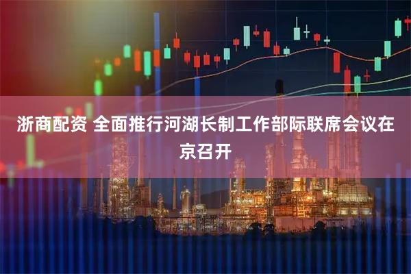 浙商配资 全面推行河湖长制工作部际联席会议在京召开