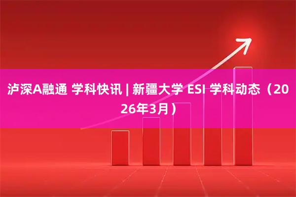 泸深A融通 学科快讯 | 新疆大学 ESI 学科动态（2026年3月）