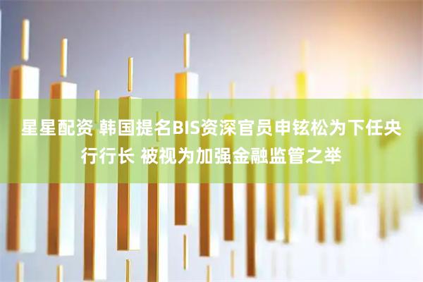 星星配资 韩国提名BIS资深官员申铉松为下任央行行长 被视为加强金融监管之举