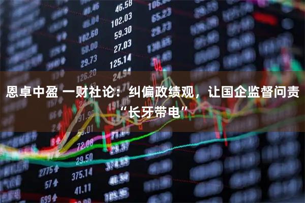 恩卓中盈 一财社论：纠偏政绩观，让国企监督问责“长牙带电”