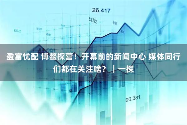 盈富忧配 博鳌探营！开幕前的新闻中心 媒体同行们都在关注啥？︱一探