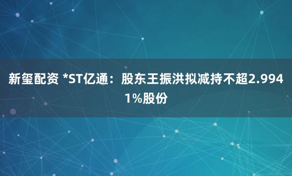新玺配资 *ST亿通：股东王振洪拟减持不超2.9941%股份