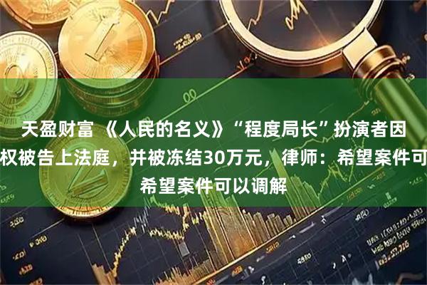 天盈财富 《人民的名义》“程度局长”扮演者因获赠股权被告上法庭，并被冻结30万元，律师：希望案件可以调解