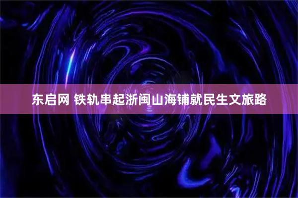 东启网 铁轨串起浙闽山海铺就民生文旅路