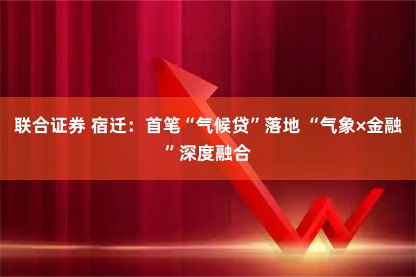 联合证券 宿迁：首笔“气候贷”落地 “气象×金融”深度融合