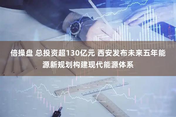 倍操盘 总投资超130亿元 西安发布未来五年能源新规划构建现代能源体系
