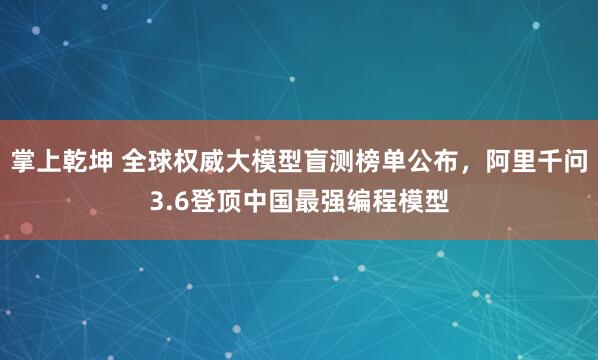 掌上乾坤 全球权威大模型盲测榜单公布，阿里千问3.6登顶中国最强编程模型
