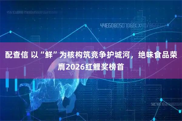 配查信 以“鲜”为核构筑竞争护城河，绝味食品荣膺2026红鲤奖榜首