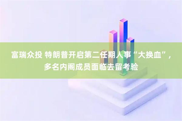 富瑞众投 特朗普开启第二任期人事“大换血”，多名内阁成员面临去留考验