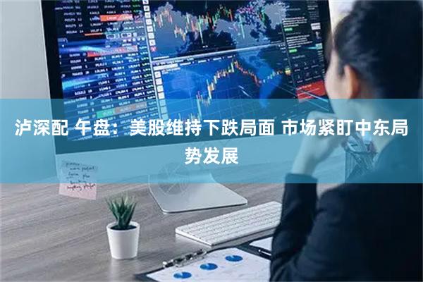 泸深配 午盘：美股维持下跌局面 市场紧盯中东局势发展