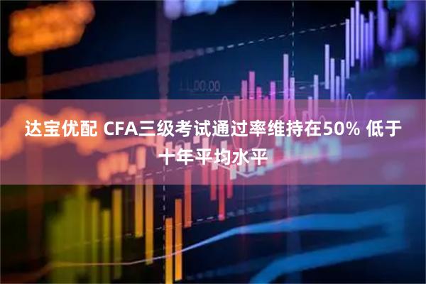 达宝优配 CFA三级考试通过率维持在50% 低于十年平均水平