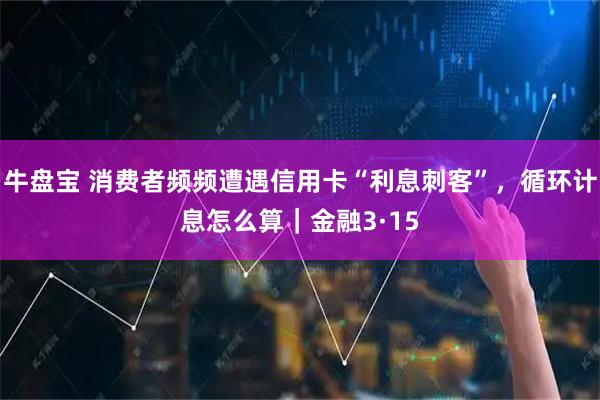 牛盘宝 消费者频频遭遇信用卡“利息刺客”，循环计息怎么算｜金融3·15