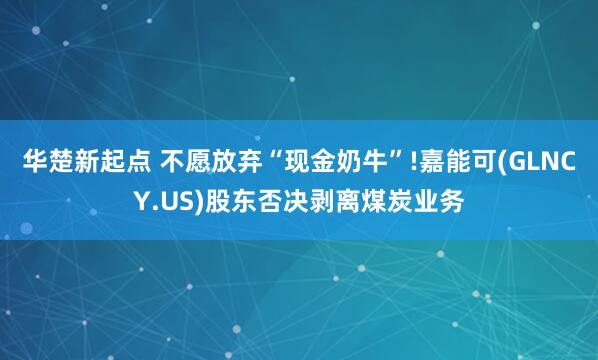华楚新起点 不愿放弃“现金奶牛”!嘉能可(GLNCY.US)股东否决剥离煤炭业务