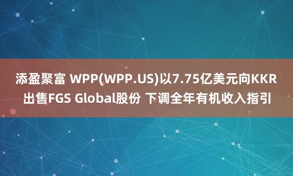 添盈聚富 WPP(WPP.US)以7.75亿美元向KKR出售FGS Global股份 下调全年有机收入指引