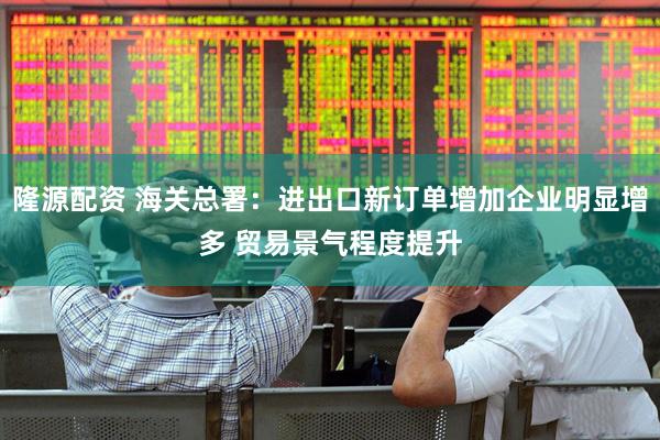 隆源配资 海关总署：进出口新订单增加企业明显增多 贸易景气程度提升
