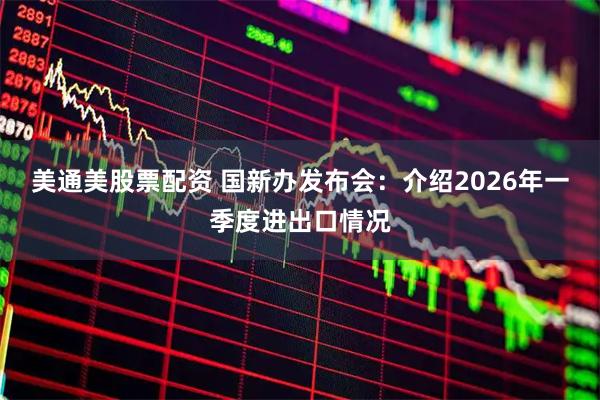 美通美股票配资 国新办发布会：介绍2026年一季度进出口情况