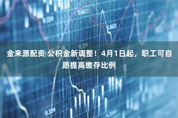 金来源配资 公积金新调整！4月1日起，职工可自愿提高缴存比例