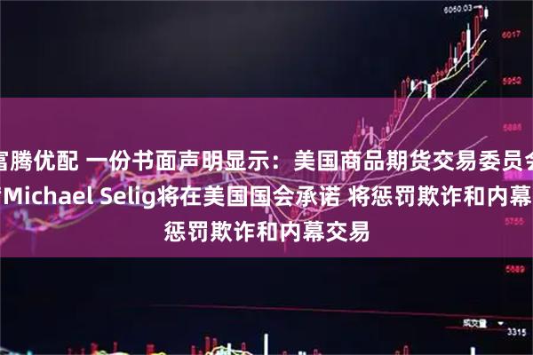 富腾优配 一份书面声明显示：美国商品期货交易委员会主席Michael Selig将在美国国会承诺 将惩罚欺诈和内幕交易