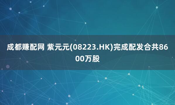 成都赚配网 紫元元(08223.HK)完成配发合共8600万股