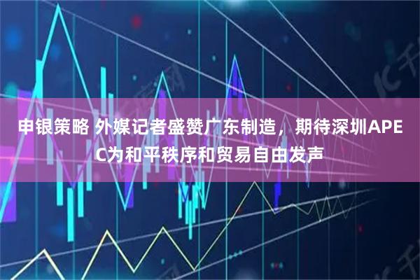 申银策略 外媒记者盛赞广东制造，期待深圳APEC为和平秩序和贸易自由发声