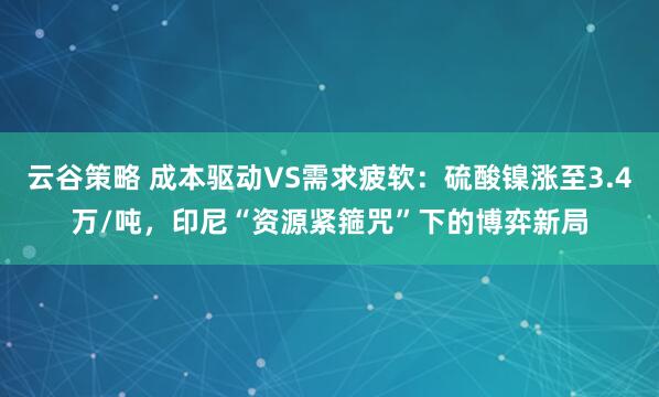 云谷策略 成本驱动VS需求疲软：硫酸镍涨至3.4万/吨，印尼“资源紧箍咒”下的博弈新局