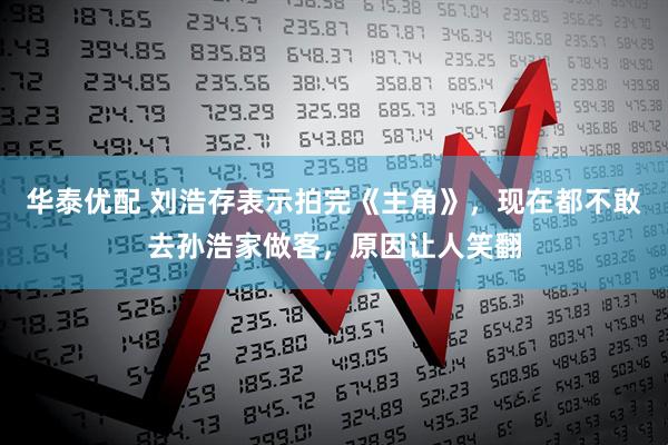 华泰优配 刘浩存表示拍完《主角》，现在都不敢去孙浩家做客，原因让人笑翻