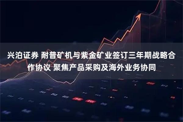 兴泊证券 耐普矿机与紫金矿业签订三年期战略合作协议 聚焦产品采购及海外业务协同