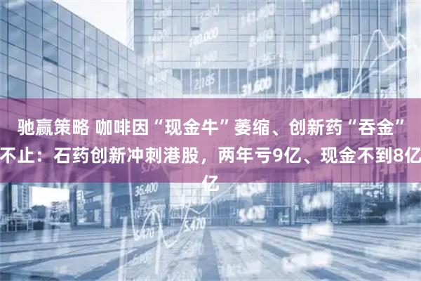 驰赢策略 咖啡因“现金牛”萎缩、创新药“吞金”不止：石药创新冲刺港股，两年亏9亿、现金不到8亿