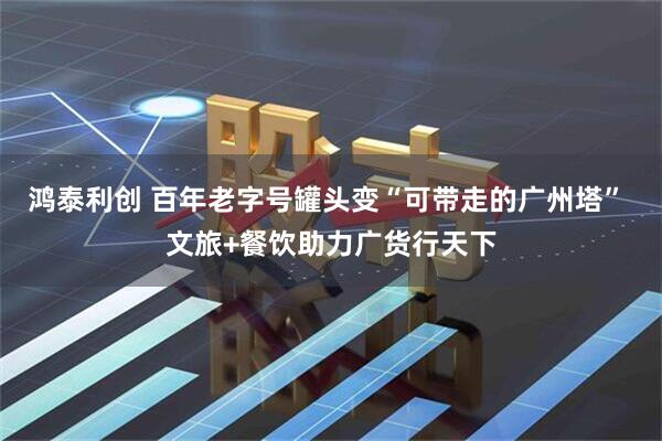 鸿泰利创 百年老字号罐头变“可带走的广州塔” 文旅+餐饮助力广货行天下