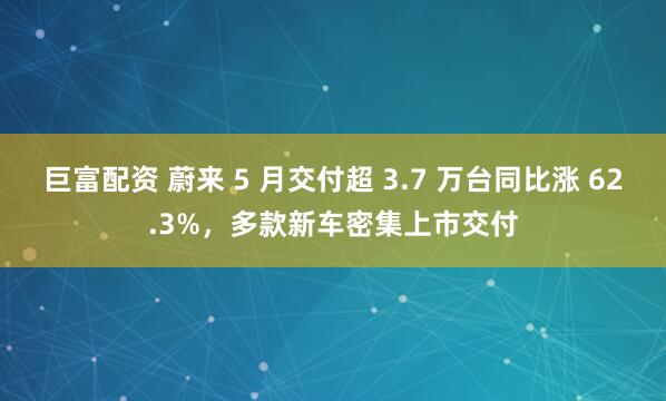 巨富配资 蔚来 5 月交付超 3.7 万台同比涨 62.3%，多款新车密集上市交付