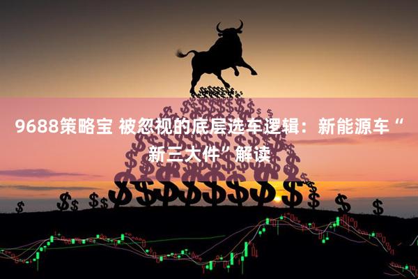 9688策略宝 被忽视的底层选车逻辑：新能源车“新三大件”解读