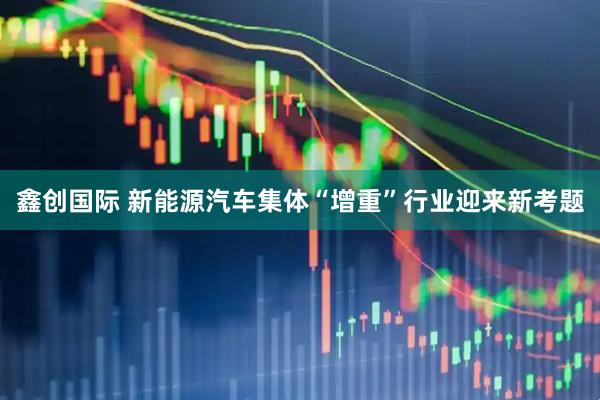 鑫创国际 新能源汽车集体“增重”行业迎来新考题