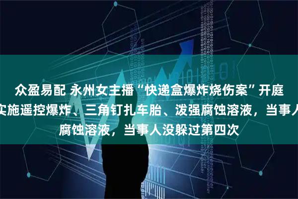 众盈易配 永州女主播“快递盒爆炸烧伤案”开庭：嫌犯此前还实施遥控爆炸、三角钉扎车胎、泼强腐蚀溶液，当事人没躲过第四次