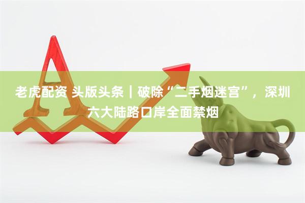 老虎配资 头版头条｜破除“二手烟迷宫”，深圳六大陆路口岸全面禁烟