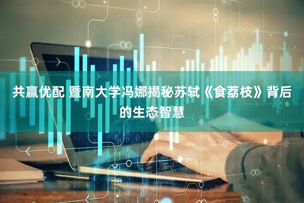 共赢优配 暨南大学冯娜揭秘苏轼《食荔枝》背后的生态智慧