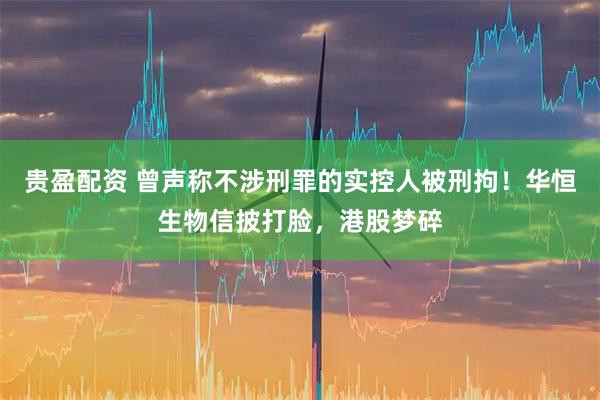 贵盈配资 曾声称不涉刑罪的实控人被刑拘！华恒生物信披打脸，港股梦碎