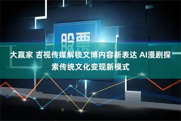 大赢家 吉视传媒解锁文博内容新表达 AI漫剧探索传统文化变现新模式