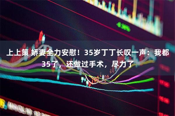 上上策 娇妻全力安慰！35岁丁丁长叹一声：我都35了，还做过手术，尽力了