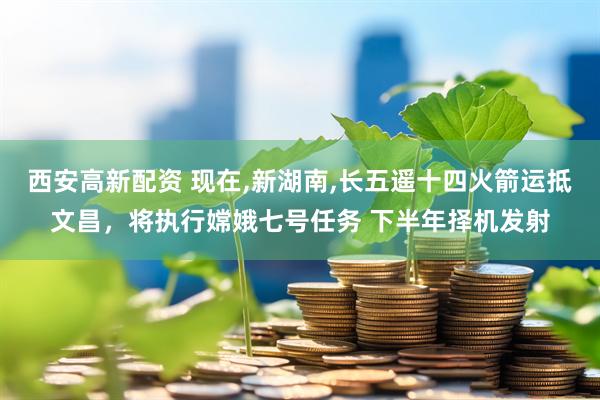 西安高新配资 现在,新湖南,长五遥十四火箭运抵文昌，将执行嫦娥七号任务 下半年择机发射