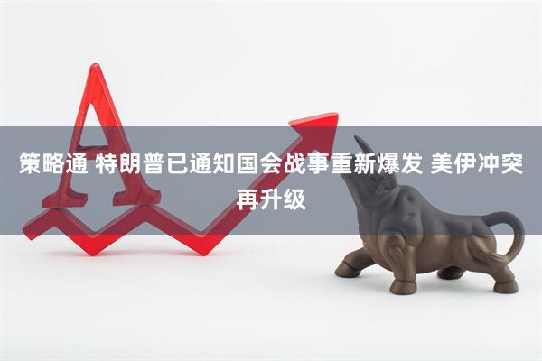 策略通 特朗普已通知国会战事重新爆发 美伊冲突再升级